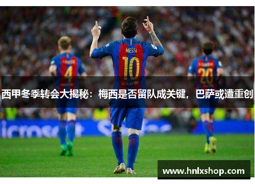 西甲冬季转会大揭秘：梅西是否留队成关键，巴萨或遭重创