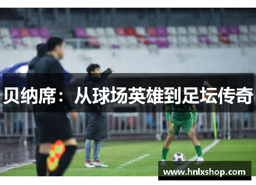 贝纳席：从球场英雄到足坛传奇